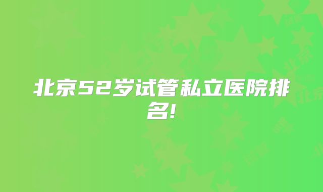 北京52岁试管私立医院排名!
