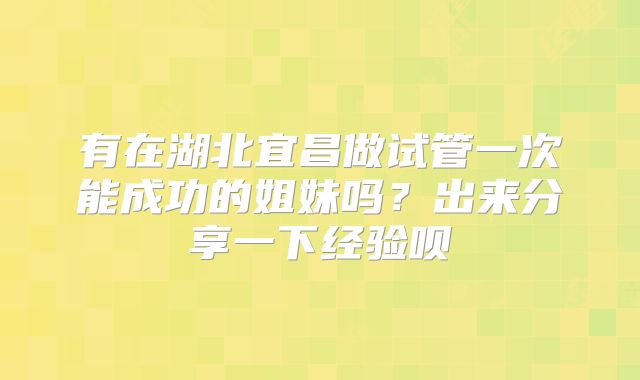 有在湖北宜昌做试管一次能成功的姐妹吗？出来分享一下经验呗