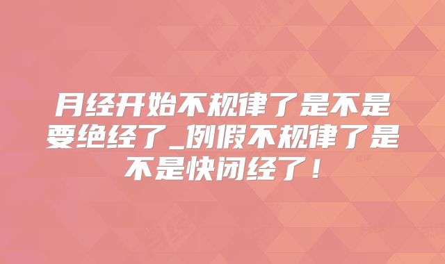 月经开始不规律了是不是要绝经了_例假不规律了是不是快闭经了！