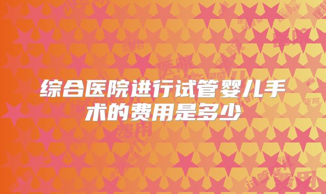 综合医院进行试管婴儿手术的费用是多少