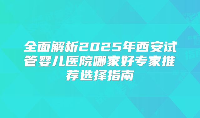 全面解析2025年西安试管婴儿医院哪家好专家推荐选择指南