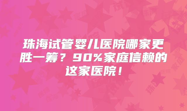 珠海试管婴儿医院哪家更胜一筹？90%家庭信赖的这家医院！