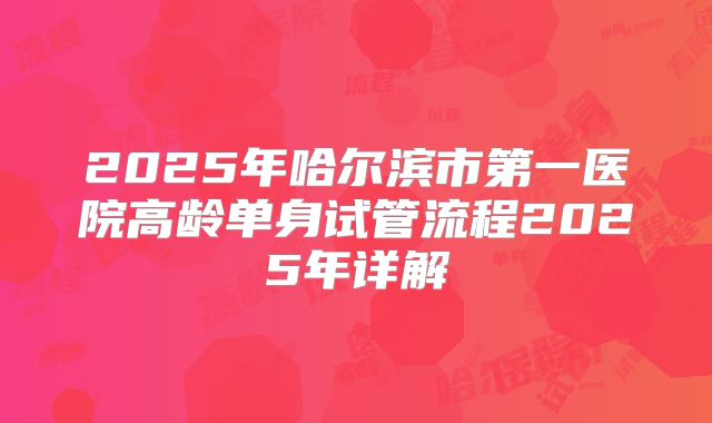 2025年哈尔滨市第一医院高龄单身试管流程2025年详解