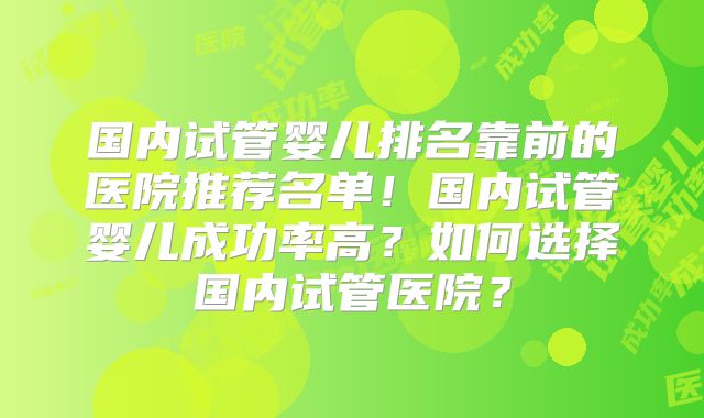国内试管婴儿排名靠前的医院推荐名单！国内试管婴儿成功率高？如何选择国内试管医院？