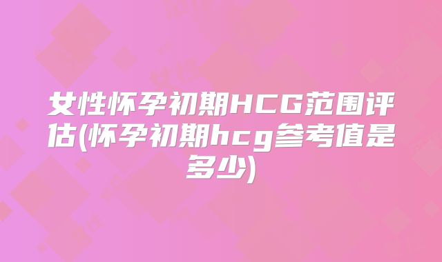 女性怀孕初期HCG范围评估(怀孕初期hcg参考值是多少)