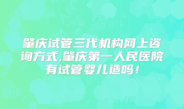 肇庆试管三代机构网上咨询方式,肇庆第一人民医院有试管婴儿造吗！