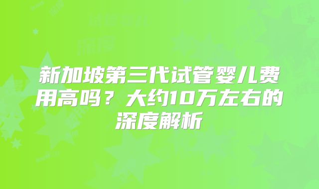新加坡第三代试管婴儿费用高吗？大约10万左右的深度解析