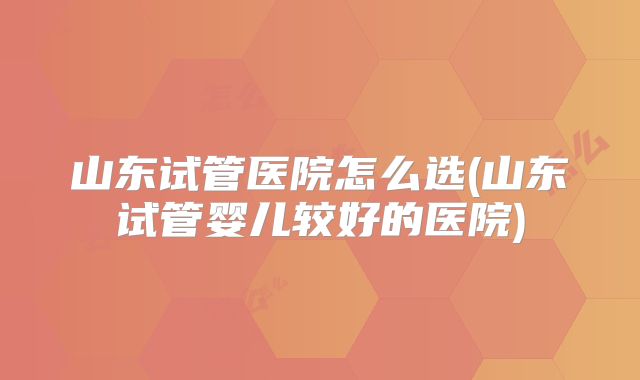 山东试管医院怎么选(山东试管婴儿较好的医院)