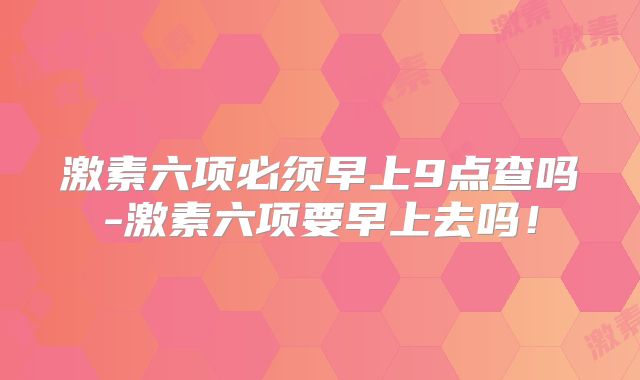 激素六项必须早上9点查吗-激素六项要早上去吗!