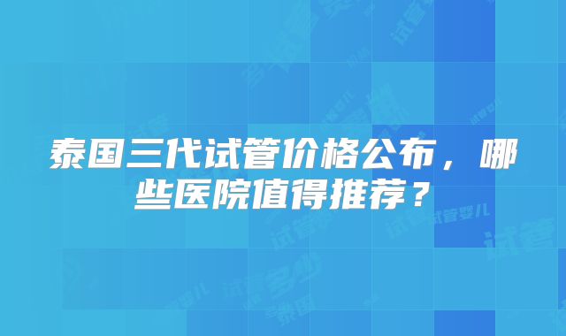 泰国三代试管价格公布,哪些医院值得推荐?