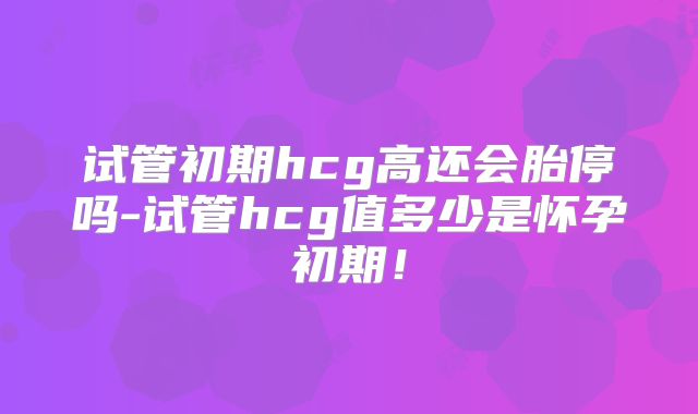 试管初期hcg高还会胎停吗-试管hcg值多少是怀孕初期！