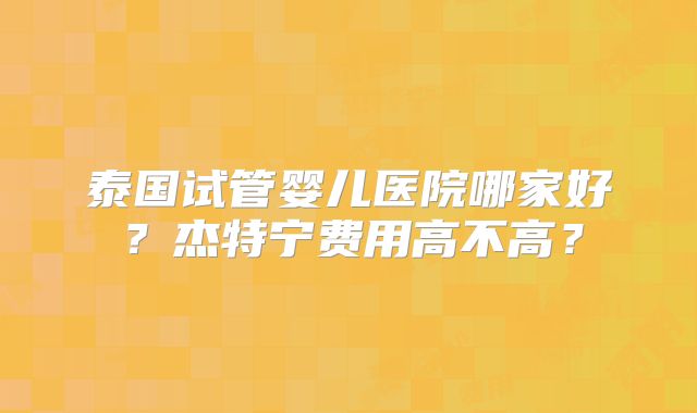 泰国试管婴儿医院哪家好？杰特宁费用高不高？