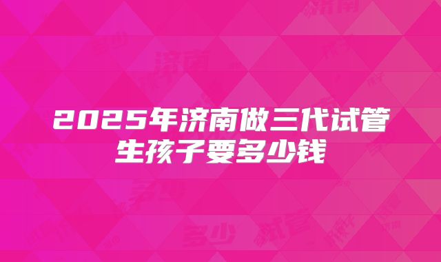 2025年济南做三代试管生孩子要多少钱