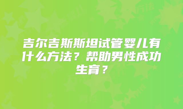 吉尔吉斯斯坦试管婴儿有什么方法？帮助男性成功生育？