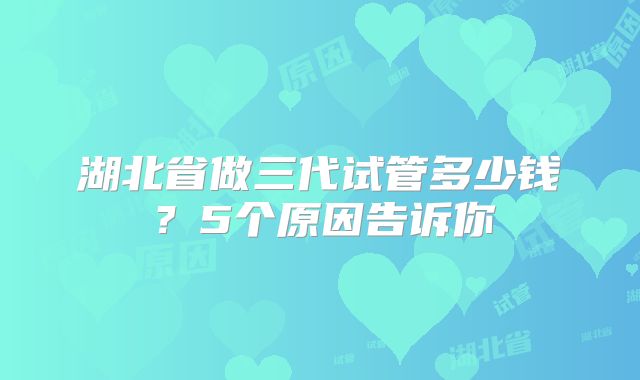 湖北省做三代试管多少钱?5个原因告诉你