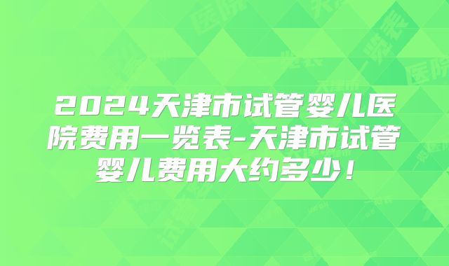 2024天津市试管婴儿医院费用一览表-天津市试管婴儿费用大约多少!