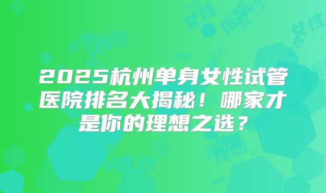 2025杭州单身女性试管医院排名大揭秘！哪家才是你的理想之选？