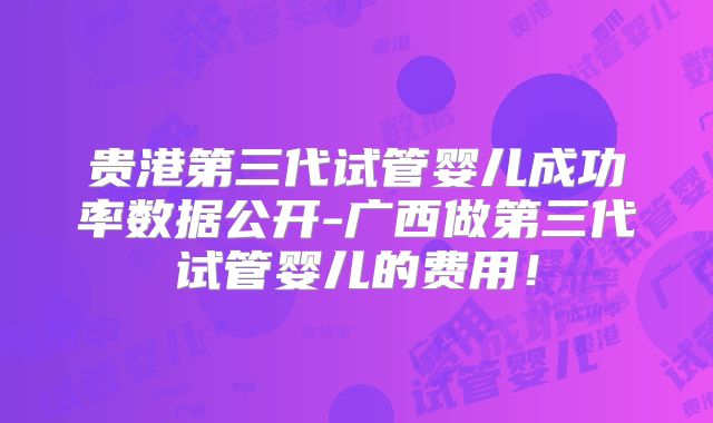 贵港第三代试管婴儿成功率数据公开-广西做第三代试管婴儿的费用！
