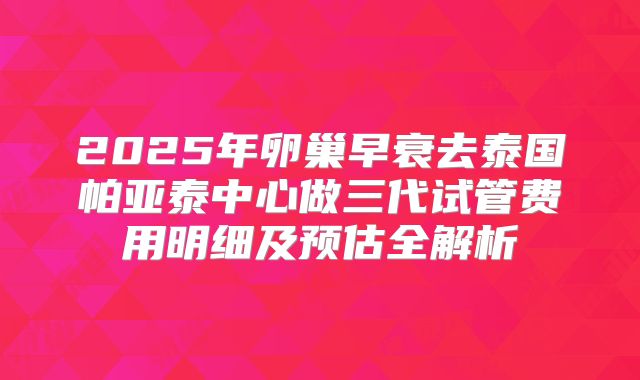 2025年卵巢早衰去泰国帕亚泰中心做三代试管费用明细及预估全解析