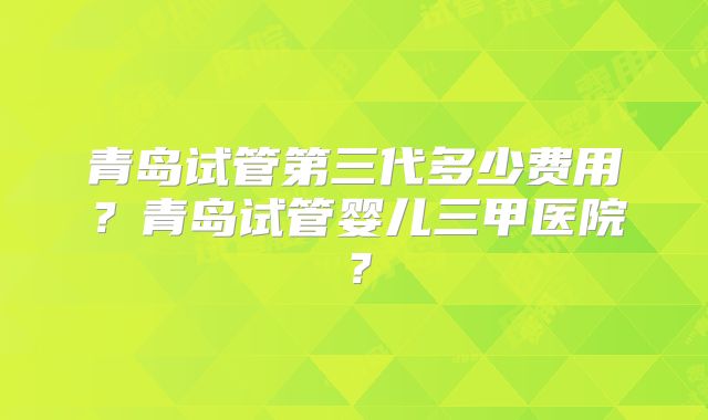 青岛试管第三代多少费用？青岛试管婴儿三甲医院？