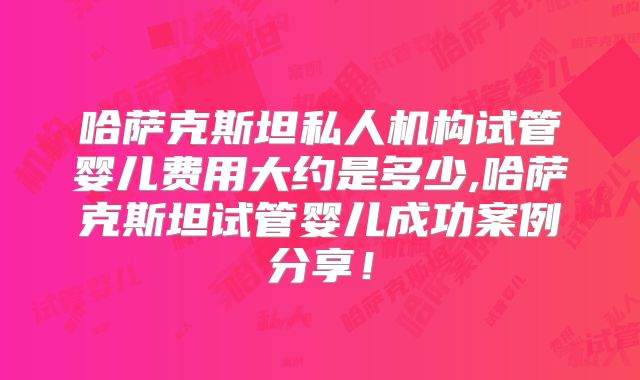 哈萨克斯坦私人机构试管婴儿费用大约是多少,哈萨克斯坦试管婴儿成功案例分享!