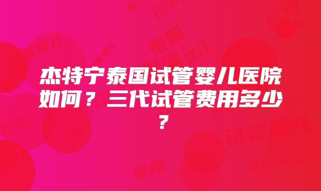 杰特宁泰国试管婴儿医院如何？三代试管费用多少？