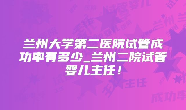 兰州大学第二医院试管成功率有多少_兰州二院试管婴儿主任！