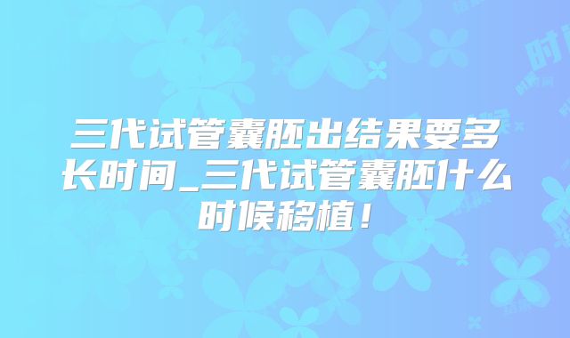 三代试管囊胚出结果要多长时间_三代试管囊胚什么时候移植！