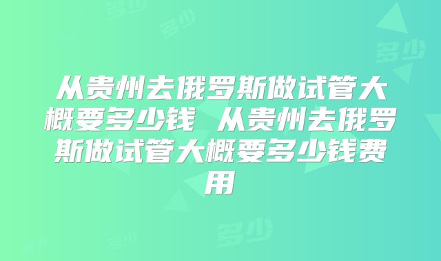 从贵州去俄罗斯做试管大概要多少钱 从贵州去俄罗斯做试管大概要多少钱费用