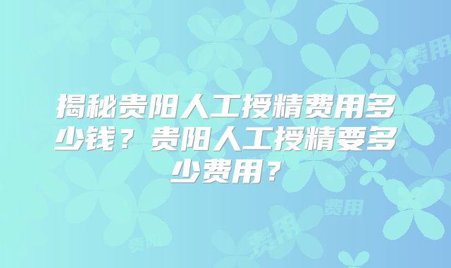 揭秘贵阳人工授精费用多少钱？贵阳人工授精要多少费用？