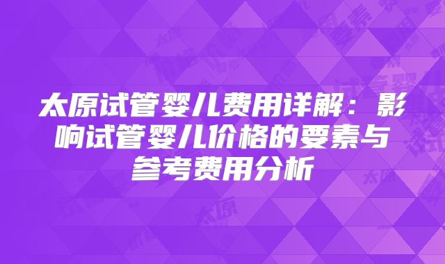 太原试管婴儿费用详解：影响试管婴儿价格的要素与参考费用分析