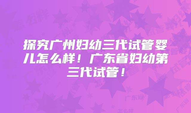 探究广州妇幼三代试管婴儿怎么样！广东省妇幼第三代试管！