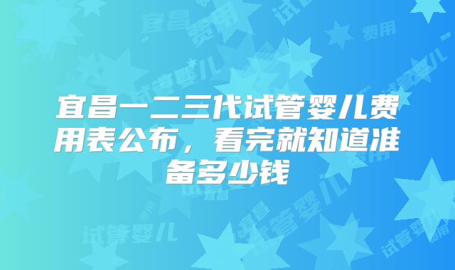宜昌一二三代试管婴儿费用表公布，看完就知道准备多少钱