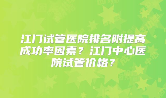 江门试管医院排名附提高成功率因素?江门中心医院试管价格?