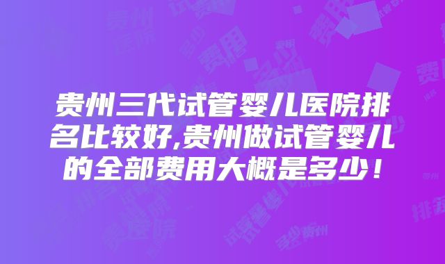 贵州三代试管婴儿医院排名比较好,贵州做试管婴儿的全部费用大概是多少！