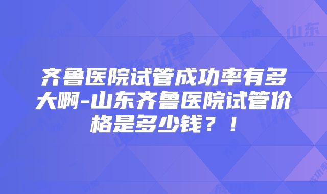 齐鲁医院试管成功率有多大啊-山东齐鲁医院试管价格是多少钱？！