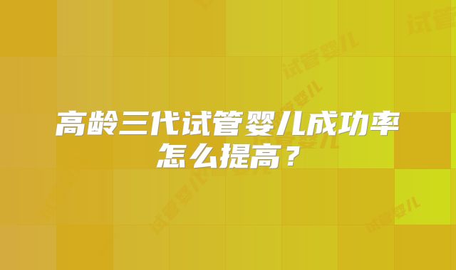 高龄三代试管婴儿成功率怎么提高?