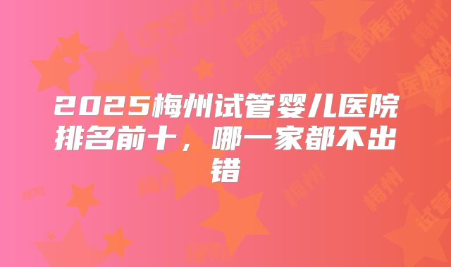 2025梅州试管婴儿医院排名前十,哪一家都不出错