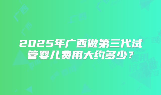 2025年广西做第三代试管婴儿费用大约多少?