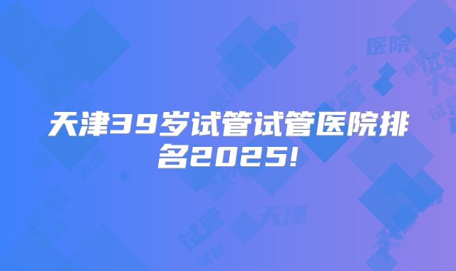 天津39岁试管试管医院排名2025!