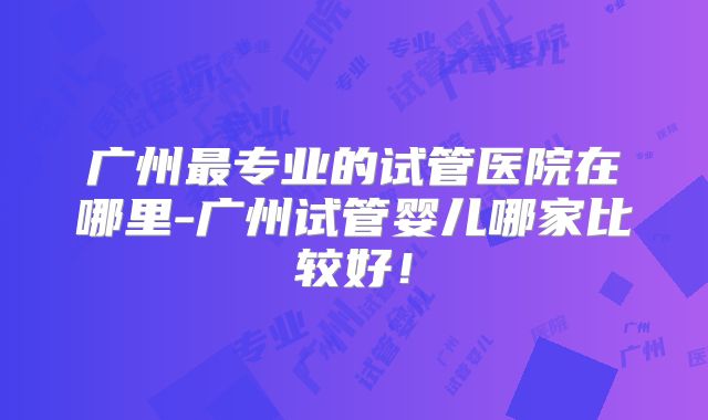 广州最专业的试管医院在哪里-广州试管婴儿哪家比较好！