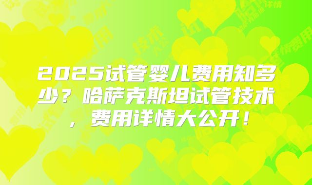 2025试管婴儿费用知多少？哈萨克斯坦试管技术，费用详情大公开！