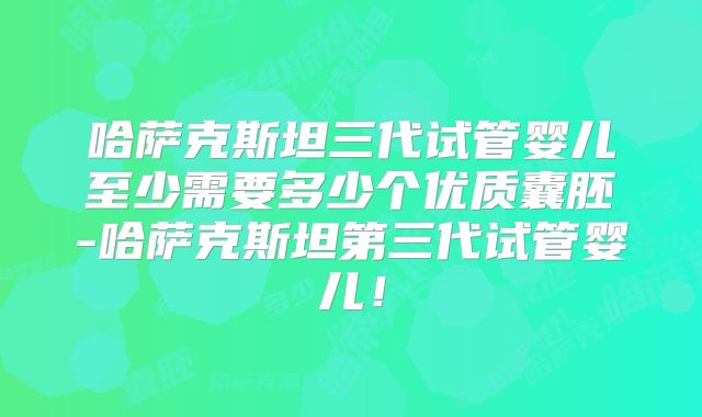 哈萨克斯坦三代试管婴儿至少需要多少个优质囊胚-哈萨克斯坦第三代试管婴儿!