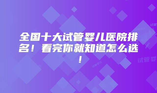 全国十大试管婴儿医院排名！看完你就知道怎么选！