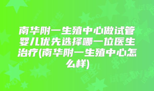 南华附一生殖中心做试管婴儿优先选择哪一位医生治疗(南华附一生殖中心怎么样)