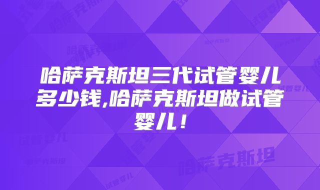 哈萨克斯坦三代试管婴儿多少钱,哈萨克斯坦做试管婴儿！