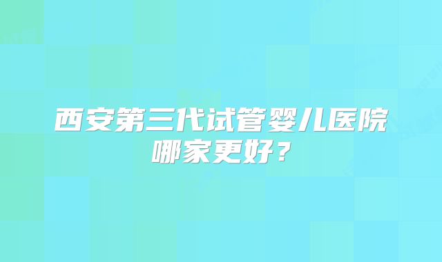 西安第三代试管婴儿医院哪家更好?
