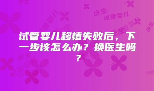 试管婴儿移植失败后,下一步该怎么办?换医生吗?