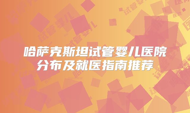 哈萨克斯坦试管婴儿医院分布及就医指南推荐