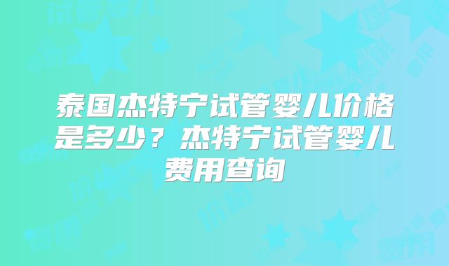 泰国杰特宁试管婴儿价格是多少？杰特宁试管婴儿费用查询